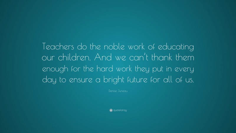 Denise Juneau Quote: “Teachers do the noble work of educating our children. And we can’t thank them enough for the hard work they put in every day to ensure a bright future for all of us.”