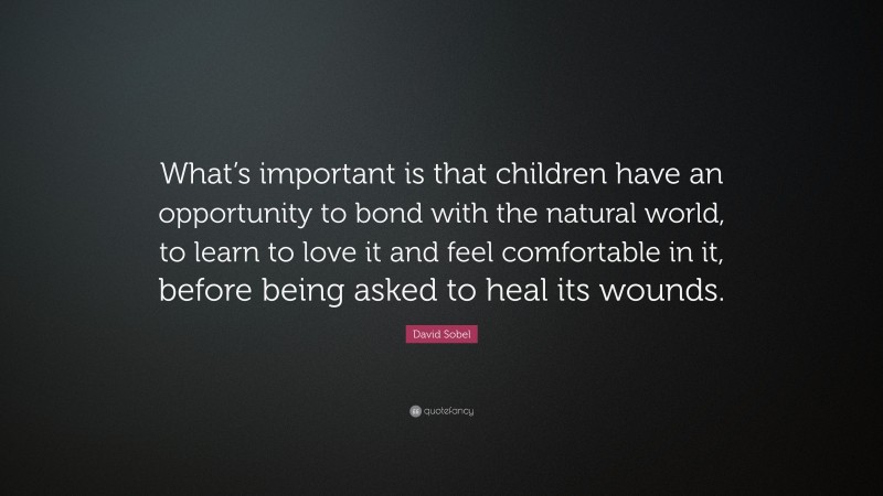 David Sobel Quote: “What’s important is that children have an opportunity to bond with the natural world, to learn to love it and feel comfortable in it, before being asked to heal its wounds.”