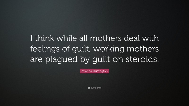Arianna Huffington Quote: “I think while all mothers deal with feelings of guilt, working mothers are plagued by guilt on steroids.”