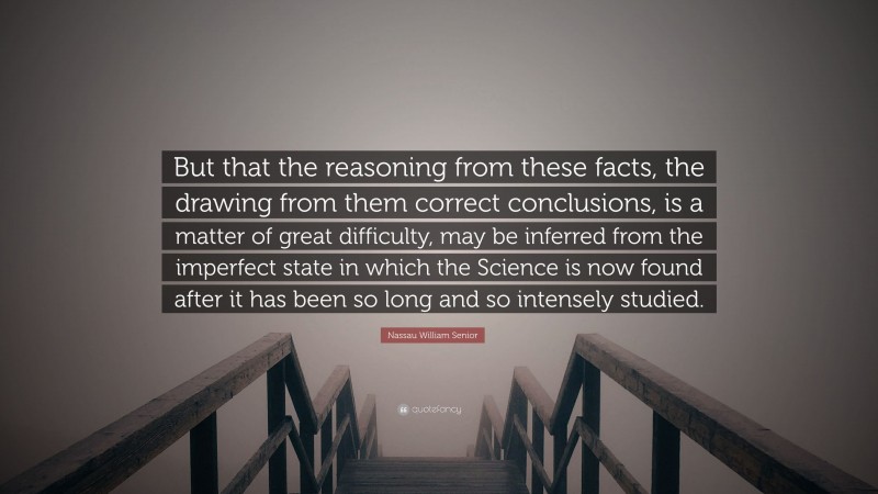 Nassau William Senior Quote: “But that the reasoning from these facts, the drawing from them correct conclusions, is a matter of great difficulty, may be inferred from the imperfect state in which the Science is now found after it has been so long and so intensely studied.”