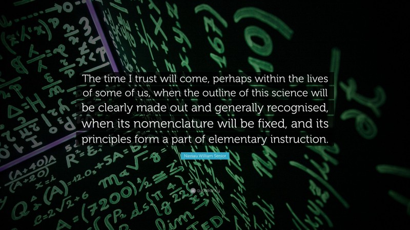 Nassau William Senior Quote: “The time I trust will come, perhaps within the lives of some of us, when the outline of this science will be clearly made out and generally recognised, when its nomenclature will be fixed, and its principles form a part of elementary instruction.”