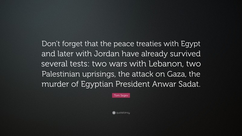 Tom Segev Quote: “Don’t forget that the peace treaties with Egypt and later with Jordan have already survived several tests: two wars with Lebanon, two Palestinian uprisings, the attack on Gaza, the murder of Egyptian President Anwar Sadat.”