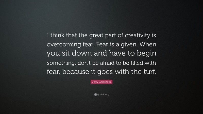 Jerry Goldsmith Quote: “I think that the great part of creativity is overcoming fear. Fear is a given. When you sit down and have to begin something, don’t be afraid to be filled with fear, because it goes with the turf.”