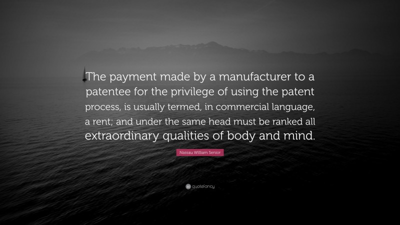 Nassau William Senior Quote: “The payment made by a manufacturer to a patentee for the privilege of using the patent process, is usually termed, in commercial language, a rent; and under the same head must be ranked all extraordinary qualities of body and mind.”