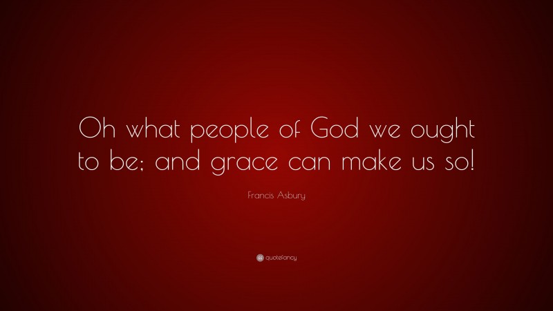 Francis Asbury Quote: “Oh what people of God we ought to be; and grace can make us so!”