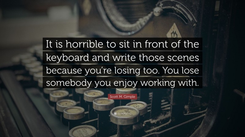 Scott M. Gimple Quote: “It is horrible to sit in front of the keyboard and write those scenes because you’re losing too. You lose somebody you enjoy working with.”