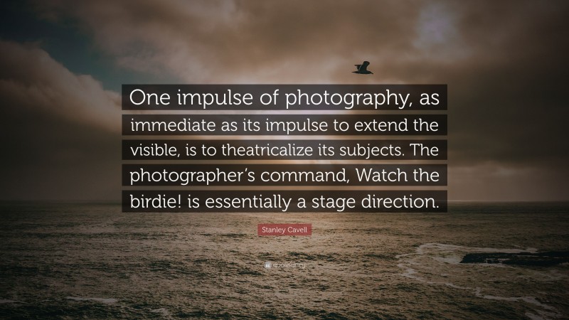 Stanley Cavell Quote: “One impulse of photography, as immediate as its impulse to extend the visible, is to theatricalize its subjects. The photographer’s command, Watch the birdie! is essentially a stage direction.”