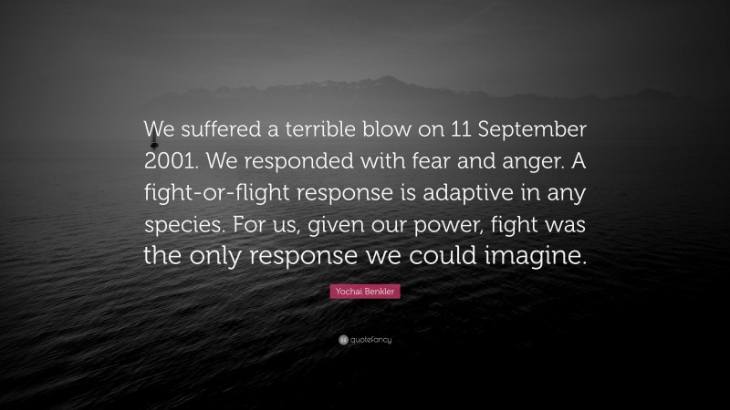 Yochai Benkler Quote: “We suffered a terrible blow on 11 September 2001. We responded with fear and anger. A fight-or-flight response is adaptive in any species. For us, given our power, fight was the only response we could imagine.”