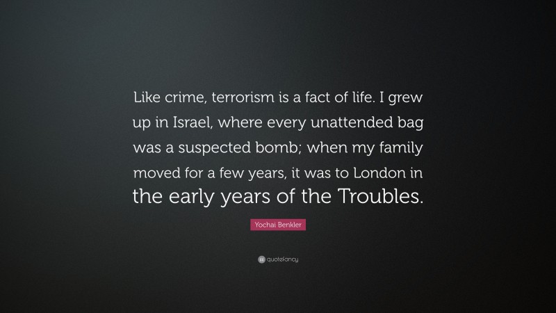 Yochai Benkler Quote: “Like crime, terrorism is a fact of life. I grew up in Israel, where every unattended bag was a suspected bomb; when my family moved for a few years, it was to London in the early years of the Troubles.”