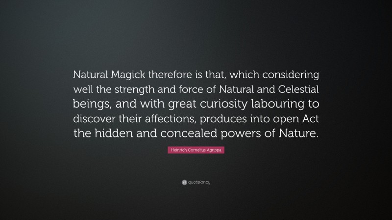Heinrich Cornelius Agrippa Quote: “Natural Magick therefore is that, which considering well the strength and force of Natural and Celestial beings, and with great curiosity labouring to discover their affections, produces into open Act the hidden and concealed powers of Nature.”