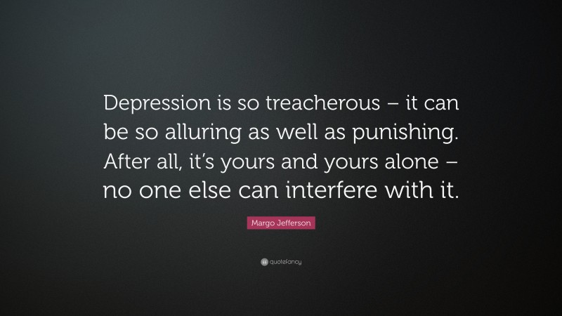 Margo Jefferson Quote: “Depression is so treacherous – it can be so alluring as well as punishing. After all, it’s yours and yours alone – no one else can interfere with it.”