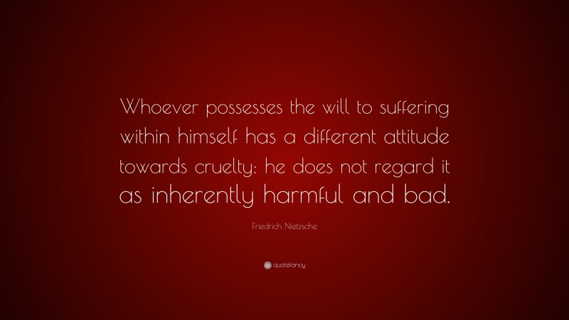 Friedrich Nietzsche Quote: “Whoever possesses the will to suffering within himself has a different attitude towards cruelty: he does not regard it as inherently harmful and bad.”