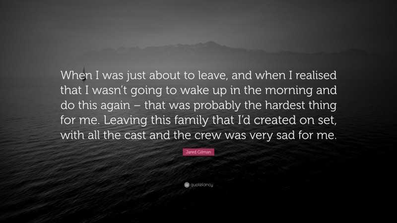 Jared Gilman Quote: “When I was just about to leave, and when I realised that I wasn’t going to wake up in the morning and do this again – that was probably the hardest thing for me. Leaving this family that I’d created on set, with all the cast and the crew was very sad for me.”
