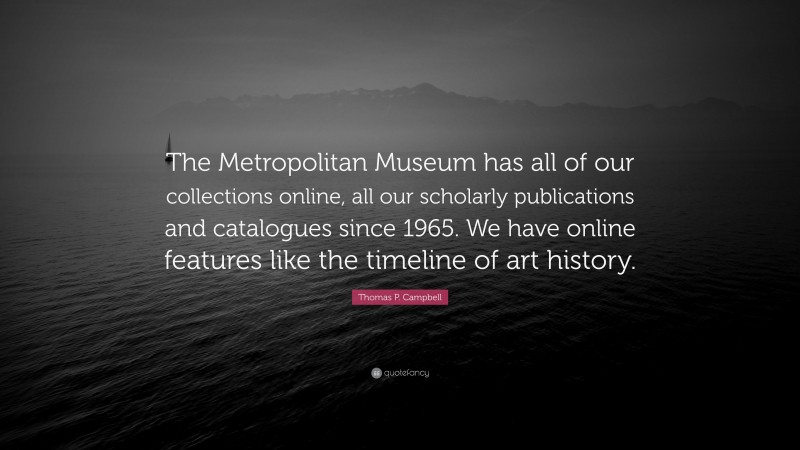 Thomas P. Campbell Quote: “The Metropolitan Museum has all of our collections online, all our scholarly publications and catalogues since 1965. We have online features like the timeline of art history.”