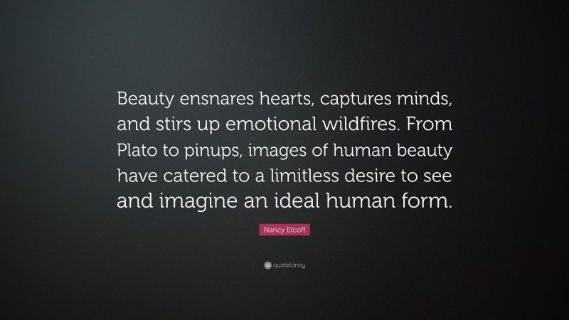 Nancy Etcoff Quote: “Beauty ensnares hearts, captures minds, and stirs up emotional wildfires. From Plato to pinups, images of human beauty have catered to a limitless desire to see and imagine an ideal human form.”