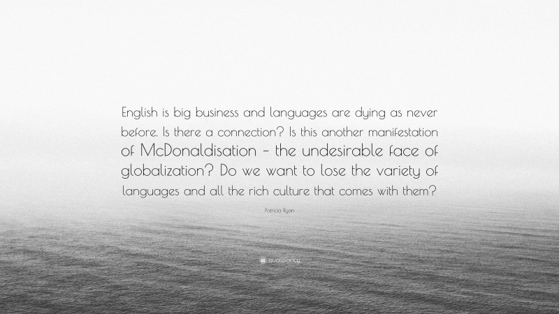 Patricia Ryan Quote: “English is big business and languages are dying as never before. Is there a connection? Is this another manifestation of McDonaldisation – the undesirable face of globalization? Do we want to lose the variety of languages and all the rich culture that comes with them?”