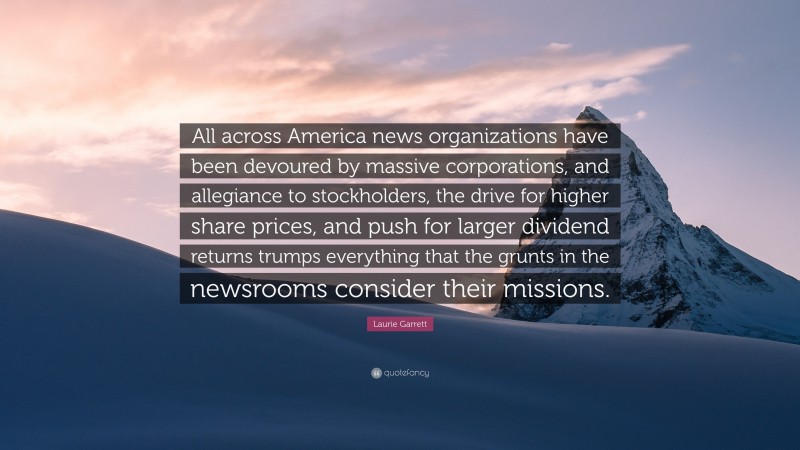 Laurie Garrett Quote: “All across America news organizations have been devoured by massive corporations, and allegiance to stockholders, the drive for higher share prices, and push for larger dividend returns trumps everything that the grunts in the newsrooms consider their missions.”