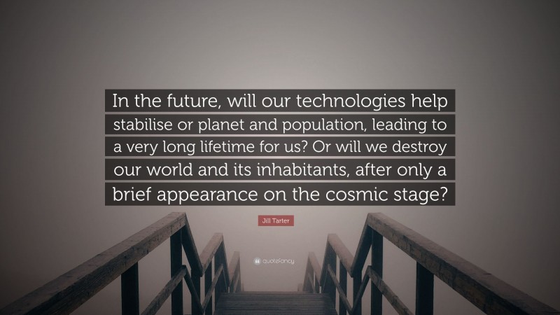 Jill Tarter Quote: “In the future, will our technologies help stabilise or planet and population, leading to a very long lifetime for us? Or will we destroy our world and its inhabitants, after only a brief appearance on the cosmic stage?”