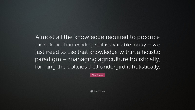 Allan Savory Quote: “Almost all the knowledge required to produce more food than eroding soil is available today – we just need to use that knowledge within a holistic paradigm – managing agriculture holistically, forming the policies that undergird it holistically.”