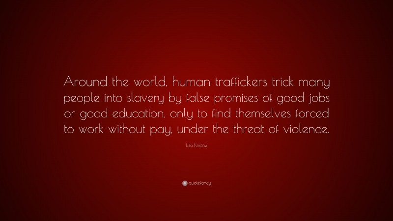Lisa Kristine Quote: “Around the world, human traffickers trick many people into slavery by false promises of good jobs or good education, only to find themselves forced to work without pay, under the threat of violence.”