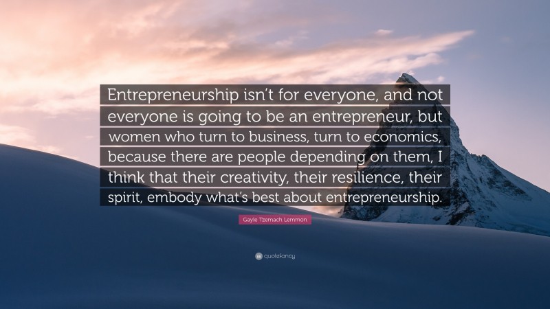 Gayle Tzemach Lemmon Quote: “Entrepreneurship isn’t for everyone, and not everyone is going to be an entrepreneur, but women who turn to business, turn to economics, because there are people depending on them, I think that their creativity, their resilience, their spirit, embody what’s best about entrepreneurship.”