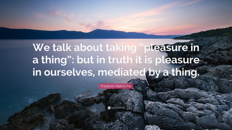 Friedrich Nietzsche Quote: “We talk about taking “pleasure in a thing”: but in truth it is pleasure in ourselves, mediated by a thing.”