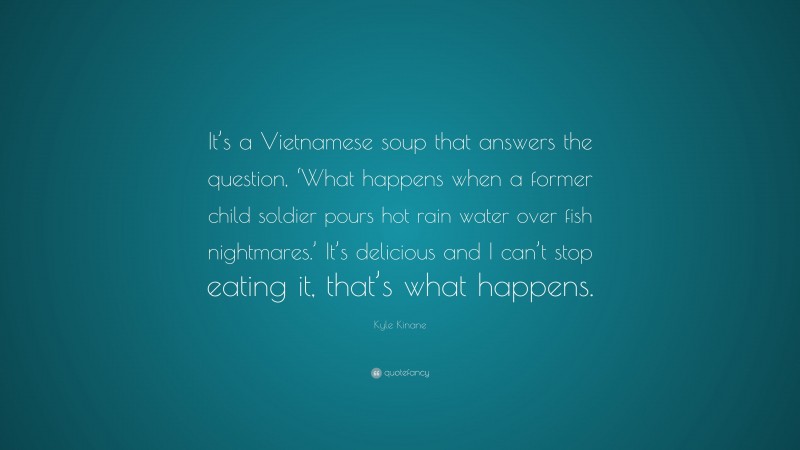 Kyle Kinane Quote: “It’s a Vietnamese soup that answers the question, ‘What happens when a former child soldier pours hot rain water over fish nightmares.’ It’s delicious and I can’t stop eating it, that’s what happens.”