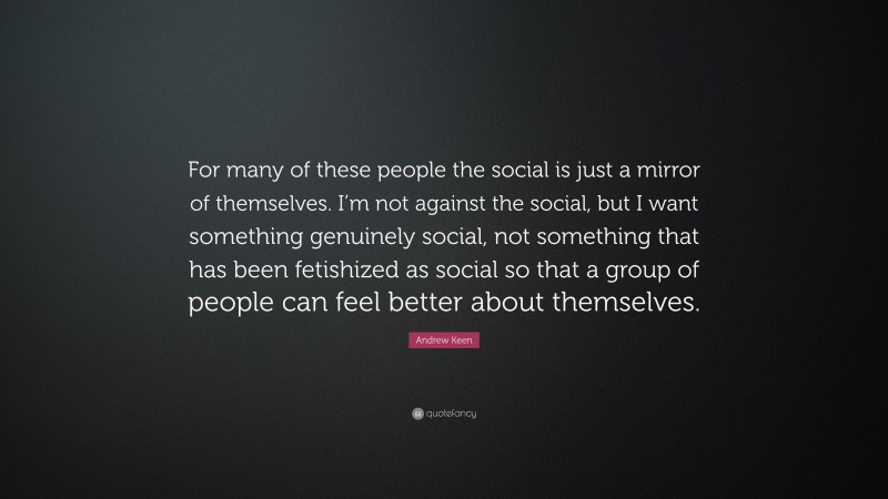 Andrew Keen Quote: “For many of these people the social is just a mirror of themselves. I’m not against the social, but I want something genuinely social, not something that has been fetishized as social so that a group of people can feel better about themselves.”