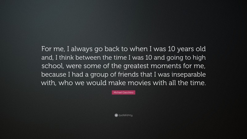 Michael Giacchino Quote: “For me, I always go back to when I was 10 years old and, I think between the time I was 10 and going to high school, were some of the greatest moments for me, because I had a group of friends that I was inseparable with, who we would make movies with all the time.”