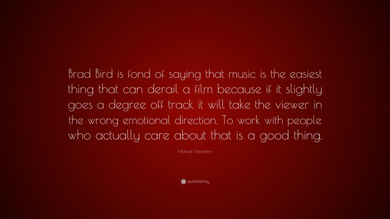 Michael Giacchino Quote: “Brad Bird is fond of saying that music is the easiest thing that can derail a film because if it slightly goes a degree off track it will take the viewer in the wrong emotional direction. To work with people who actually care about that is a good thing.”