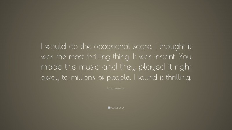 Elmer Bernstein Quote: “I would do the occasional score. I thought it was the most thrilling thing. It was instant. You made the music and they played it right away to millions of people. I found it thrilling.”