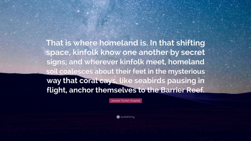 Janette Turner Hospital Quote: “That is where homeland is. In that shifting space, kinfolk know one another by secret signs; and wherever kinfolk meet, homeland soil coalesces about their feet in the mysterious way that coral cays, like seabirds pausing in flight, anchor themselves to the Barrier Reef.”