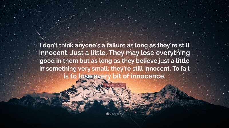 Charlotte Bingham Quote: “I don’t think anyone’s a failure as long as they’re still innocent. Just a little. They may lose everything good in them but as long as they believe just a little in something very small, they’re still innocent. To fail is to lose every bit of innocence.”