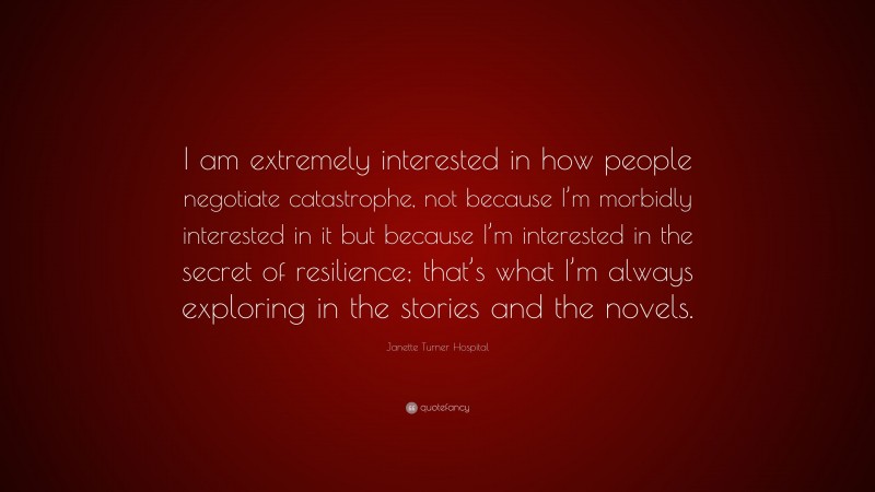 Janette Turner Hospital Quote: “I am extremely interested in how people negotiate catastrophe, not because I’m morbidly interested in it but because I’m interested in the secret of resilience; that’s what I’m always exploring in the stories and the novels.”