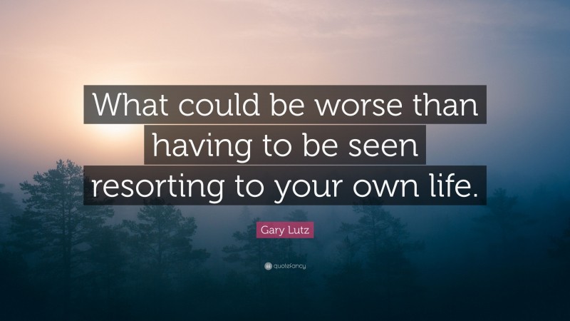 Gary Lutz Quote: “What could be worse than having to be seen resorting to your own life.”