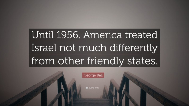 George Ball Quote: “Until 1956, America treated Israel not much differently from other friendly states.”