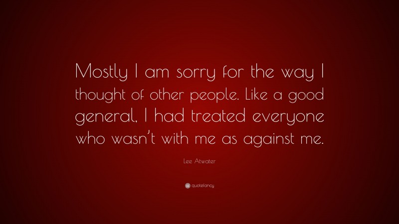 Lee Atwater Quote: “Mostly I am sorry for the way I thought of other people. Like a good general, I had treated everyone who wasn’t with me as against me.”