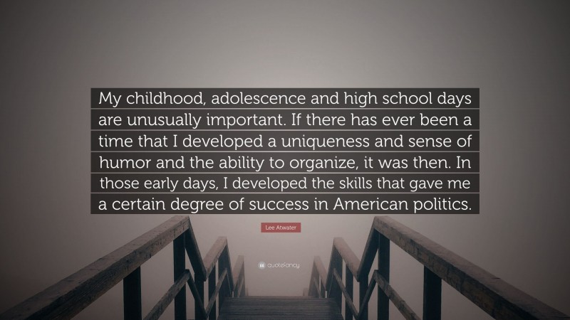 Lee Atwater Quote: “My childhood, adolescence and high school days are unusually important. If there has ever been a time that I developed a uniqueness and sense of humor and the ability to organize, it was then. In those early days, I developed the skills that gave me a certain degree of success in American politics.”