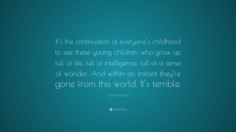 Lucien Bouchard Quote: “It’s the continuation of everyone’s childhood to see these young children who grow up full of life, full of intelligence, full of a sense of wonder. And within an instant they’re gone from this world. It’s terrible.”