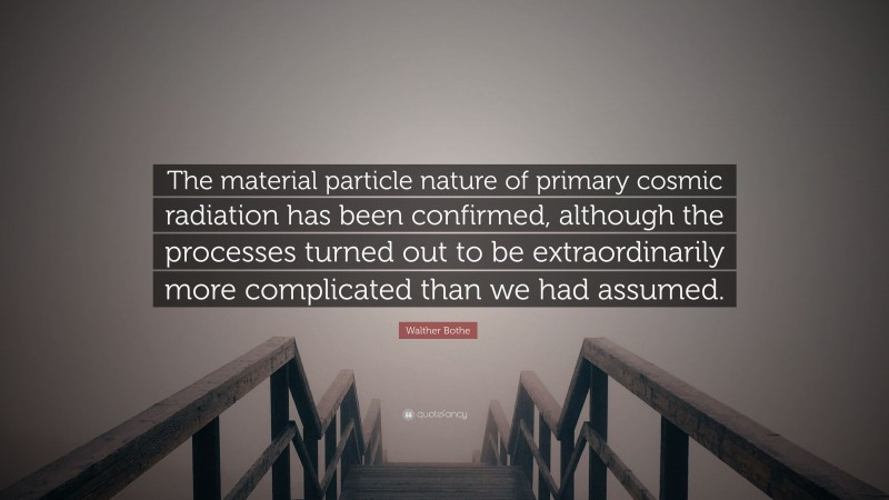Walther Bothe Quote: “The material particle nature of primary cosmic radiation has been confirmed, although the processes turned out to be extraordinarily more complicated than we had assumed.”