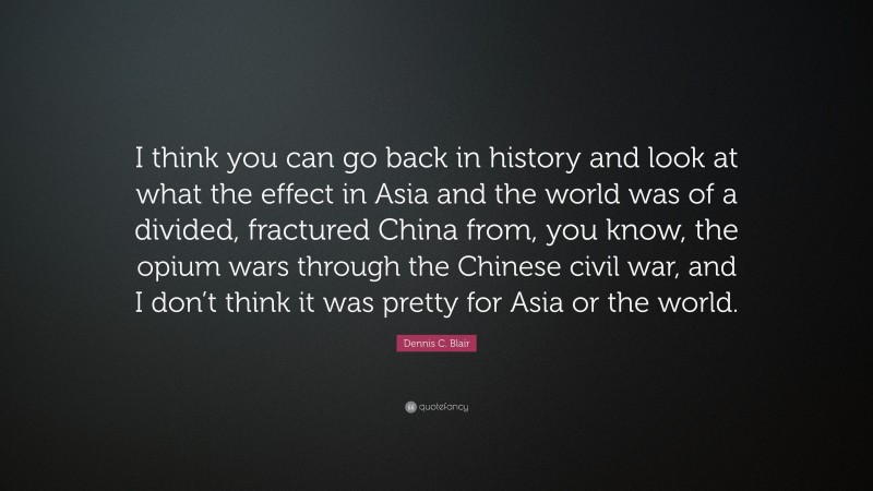 Dennis C. Blair Quote: “I think you can go back in history and look at what the effect in Asia and the world was of a divided, fractured China from, you know, the opium wars through the Chinese civil war, and I don’t think it was pretty for Asia or the world.”