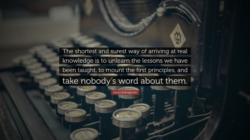 Henry Bolingbroke Quote: “The shortest and surest way of arriving at real knowledge is to unlearn the lessons we have been taught, to mount the first principles, and take nobody’s word about them.”