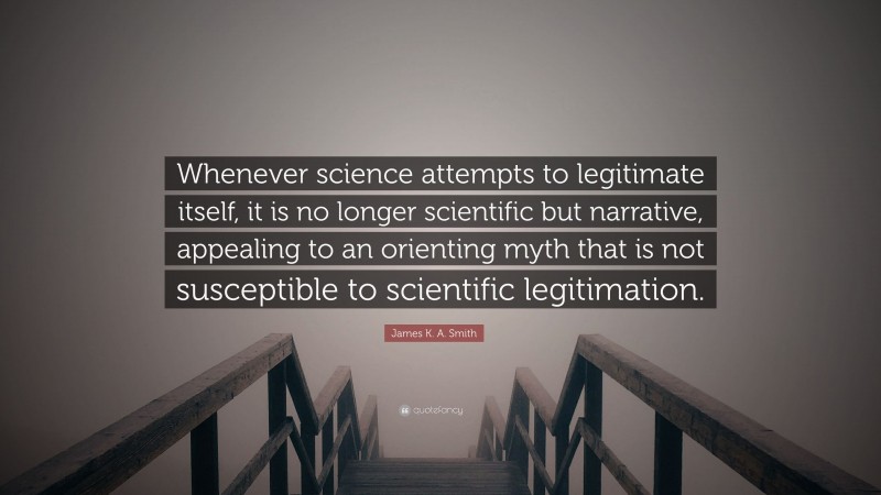 James K. A. Smith Quote: “Whenever science attempts to legitimate itself, it is no longer scientific but narrative, appealing to an orienting myth that is not susceptible to scientific legitimation.”