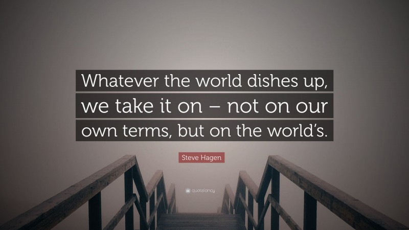 Steve Hagen Quote: “Whatever the world dishes up, we take it on – not on our own terms, but on the world’s.”