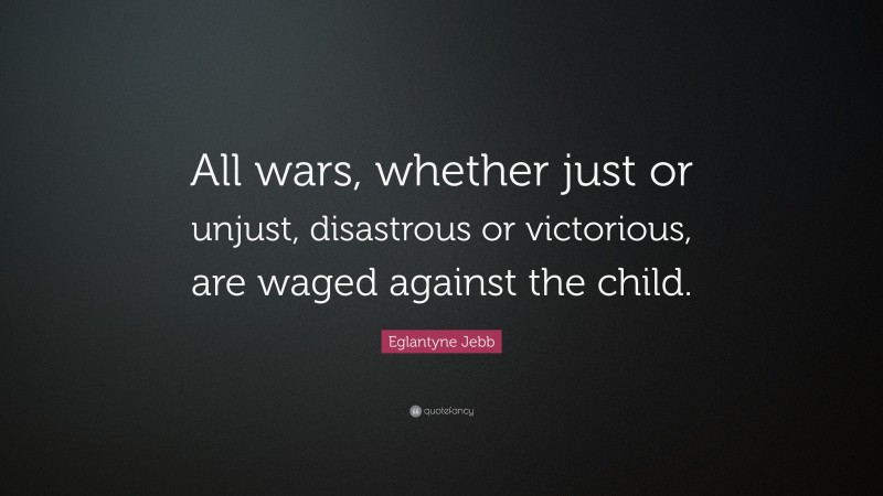 Eglantyne Jebb Quote: “All wars, whether just or unjust, disastrous or victorious, are waged against the child.”
