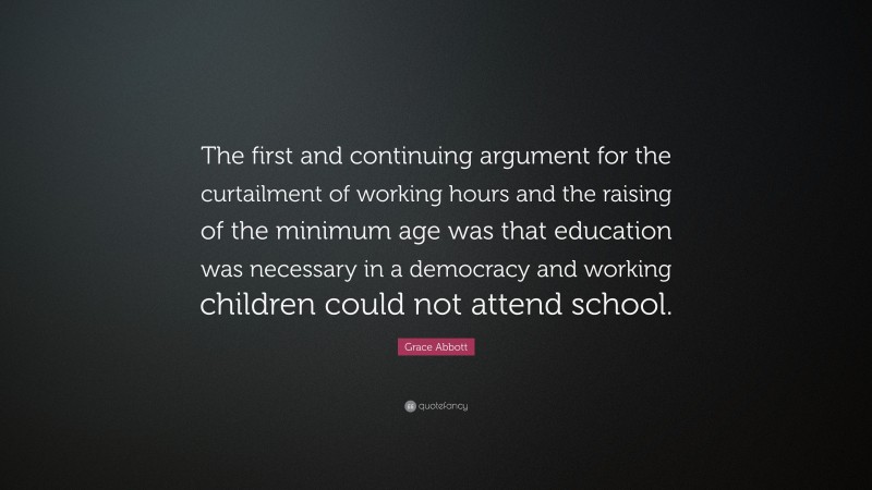 Grace Abbott Quote: “The first and continuing argument for the curtailment of working hours and the raising of the minimum age was that education was necessary in a democracy and working children could not attend school.”