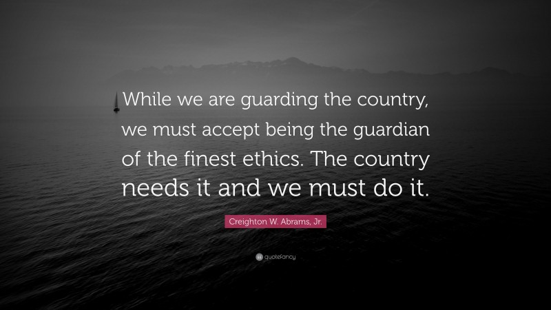 Creighton W. Abrams, Jr. Quote: “While we are guarding the country, we must accept being the guardian of the finest ethics. The country needs it and we must do it.”