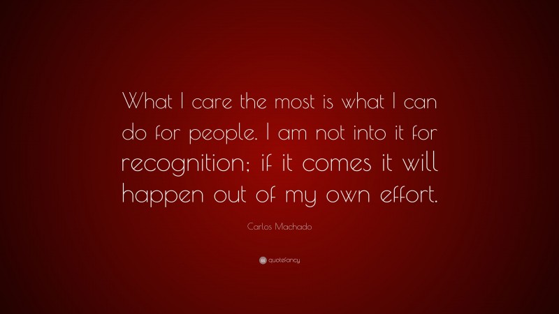 Carlos Machado Quote: “What I care the most is what I can do for people. I am not into it for recognition; if it comes it will happen out of my own effort.”