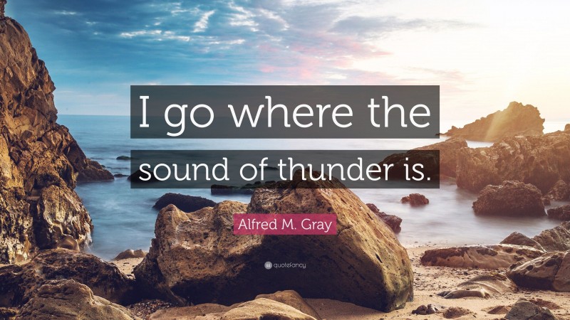 Alfred M. Gray Quote: “I go where the sound of thunder is.”