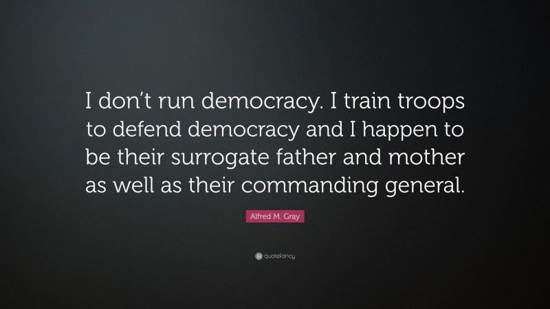 Alfred M. Gray Quote: “I don’t run democracy. I train troops to defend democracy and I happen to be their surrogate father and mother as well as their commanding general.”